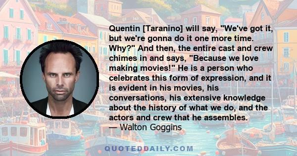 Quentin [Taranino] will say, We've got it, but we're gonna do it one more time. Why? And then, the entire cast and crew chimes in and says, Because we love making movies! He is a person who celebrates this form of