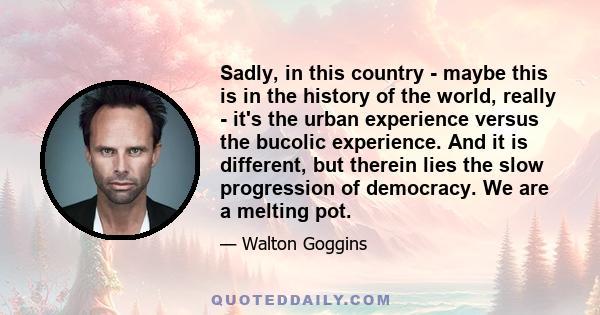 Sadly, in this country - maybe this is in the history of the world, really - it's the urban experience versus the bucolic experience. And it is different, but therein lies the slow progression of democracy. We are a