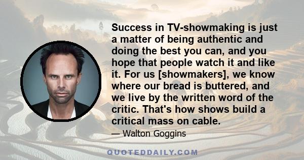 Success in TV-showmaking is just a matter of being authentic and doing the best you can, and you hope that people watch it and like it. For us [showmakers], we know where our bread is buttered, and we live by the