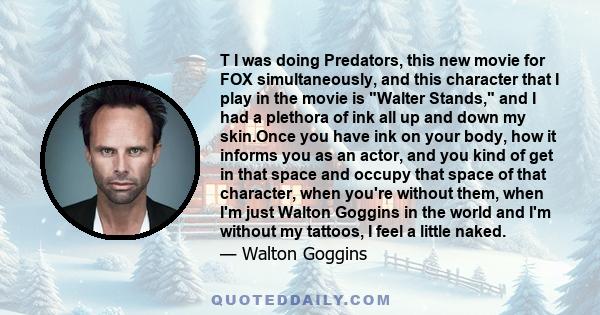 T I was doing Predators, this new movie for FOX simultaneously, and this character that I play in the movie is Walter Stands, and I had a plethora of ink all up and down my skin.Once you have ink on your body, how it