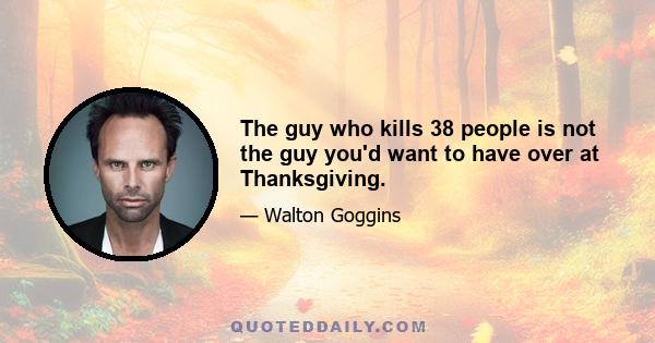 The guy who kills 38 people is not the guy you'd want to have over at Thanksgiving.