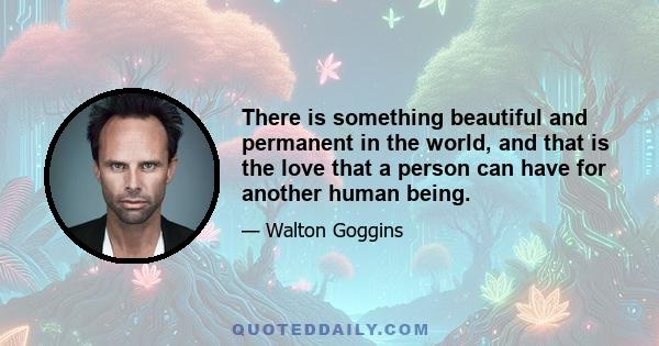 There is something beautiful and permanent in the world, and that is the love that a person can have for another human being.