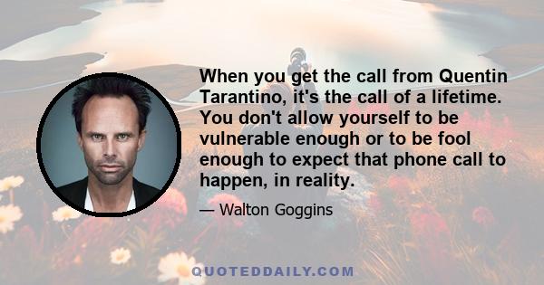 When you get the call from Quentin Tarantino, it's the call of a lifetime. You don't allow yourself to be vulnerable enough or to be fool enough to expect that phone call to happen, in reality.