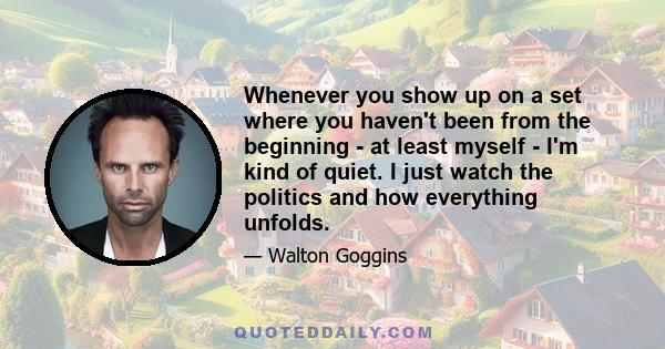 Whenever you show up on a set where you haven't been from the beginning - at least myself - I'm kind of quiet. I just watch the politics and how everything unfolds.