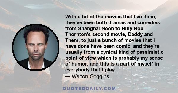 With a lot of the movies that I've done, they've been both dramas and comedies from Shanghai Noon to Billy Bob Thornton's second movie, Daddy and Them, to just a bunch of movies that I have done have been comic, and