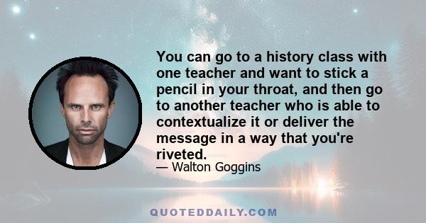 You can go to a history class with one teacher and want to stick a pencil in your throat, and then go to another teacher who is able to contextualize it or deliver the message in a way that you're riveted.