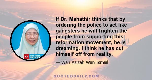 If Dr. Mahathir thinks that by ordering the police to act like gangsters he will frighten the people from supporting this reformation movement, he is dreaming. I think he has cut himself off from reality.