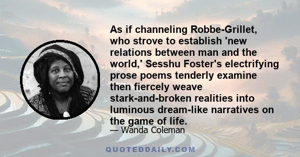 As if channeling Robbe-Grillet, who strove to establish 'new relations between man and the world,' Sesshu Foster's electrifying prose poems tenderly examine then fiercely weave stark-and-broken realities into luminous