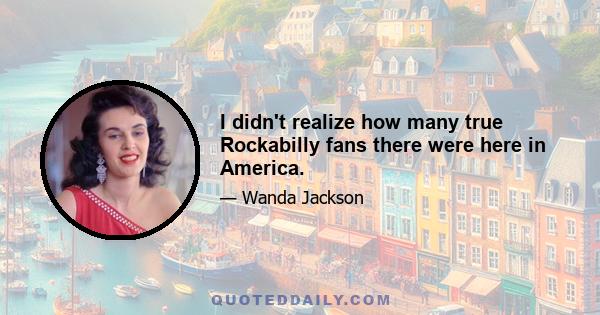 I didn't realize how many true Rockabilly fans there were here in America.