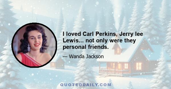 I loved Carl Perkins, Jerry lee Lewis... not only were they personal friends.