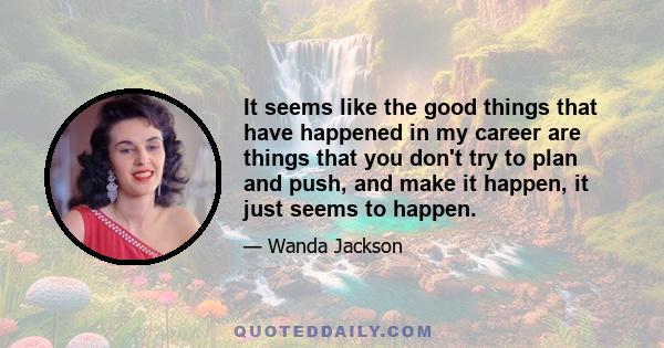 It seems like the good things that have happened in my career are things that you don't try to plan and push, and make it happen, it just seems to happen.