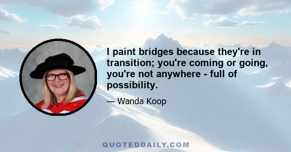 I paint bridges because they're in transition; you're coming or going, you're not anywhere - full of possibility.