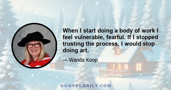 When I start doing a body of work I feel vulnerable, fearful. If I stopped trusting the process, I would stop doing art.