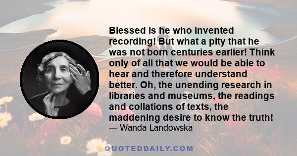 Blessed is he who invented recording! But what a pity that he was not born centuries earlier! Think only of all that we would be able to hear and therefore understand better. Oh, the unending research in libraries and