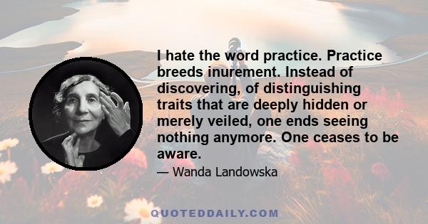 I hate the word practice. Practice breeds inurement. Instead of discovering, of distinguishing traits that are deeply hidden or merely veiled, one ends seeing nothing anymore. One ceases to be aware.