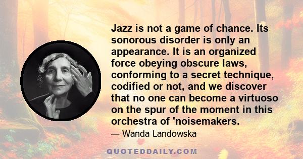 Jazz is not a game of chance. Its sonorous disorder is only an appearance. It is an organized force obeying obscure laws, conforming to a secret technique, codified or not, and we discover that no one can become a