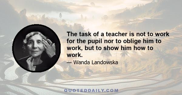 The task of a teacher is not to work for the pupil nor to oblige him to work, but to show him how to work.