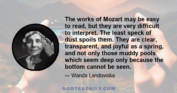 The works of Mozart may be easy to read, but they are very difficult to interpret. The least speck of dust spoils them. They are clear, transparent, and joyful as a spring, and not only those muddy pools which seem deep 