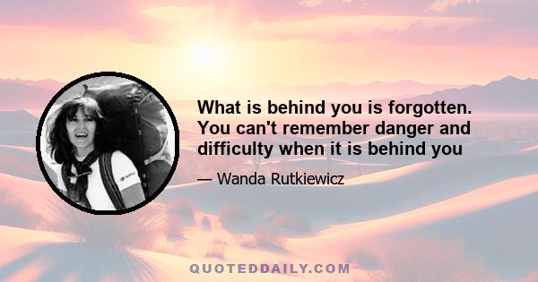 What is behind you is forgotten. You can't remember danger and difficulty when it is behind you