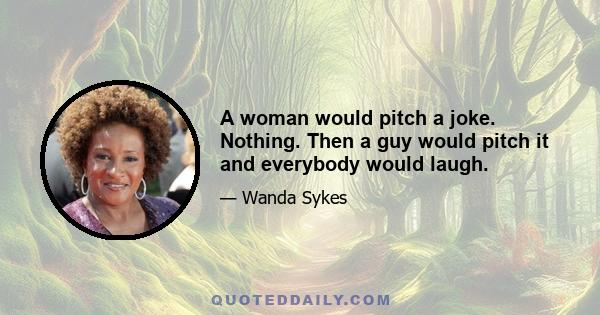 A woman would pitch a joke. Nothing. Then a guy would pitch it and everybody would laugh.