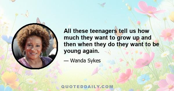 All these teenagers tell us how much they want to grow up and then when they do they want to be young again.