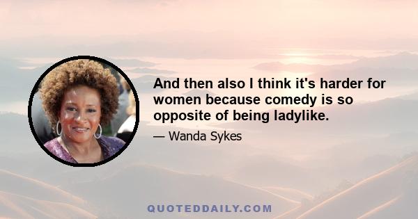 And then also I think it's harder for women because comedy is so opposite of being ladylike.