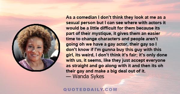 As a comedian I don't think they look at me as a sexual person but I can see where with actors it would be a little difficult for them because its part of their mystique, it gives them an easier time to change