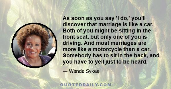 As soon as you say 'I do,' you'll discover that marriage is like a car. Both of you might be sitting in the front seat, but only one of you is driving. And most marriages are more like a motorcycle than a car. Somebody