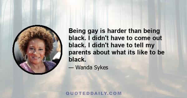 Being gay is harder than being black. I didn't have to come out black. I didn't have to tell my parents about what its like to be black.