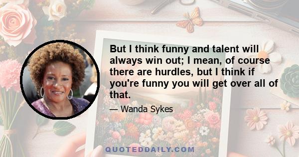 But I think funny and talent will always win out; I mean, of course there are hurdles, but I think if you're funny you will get over all of that.