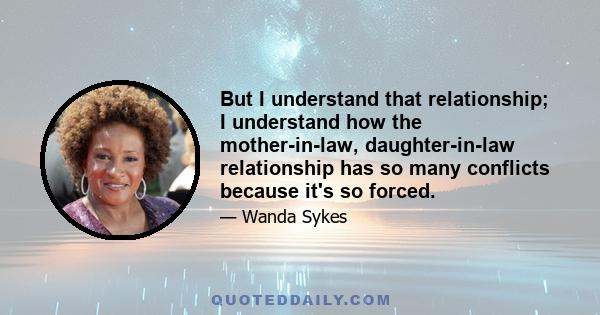 But I understand that relationship; I understand how the mother-in-law, daughter-in-law relationship has so many conflicts because it's so forced.