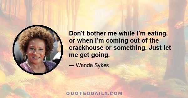 Don't bother me while I'm eating, or when I'm coming out of the crackhouse or something. Just let me get going.