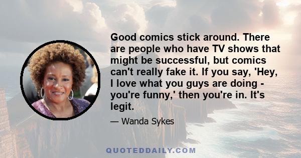 Good comics stick around. There are people who have TV shows that might be successful, but comics can't really fake it. If you say, 'Hey, I love what you guys are doing - you're funny,' then you're in. It's legit.