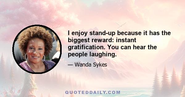 I enjoy stand-up because it has the biggest reward: instant gratification. You can hear the people laughing.