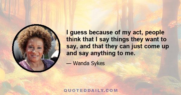 I guess because of my act, people think that I say things they want to say, and that they can just come up and say anything to me.