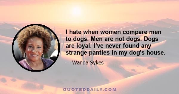 I hate when women compare men to dogs. Men are not dogs. Dogs are loyal. I've never found any strange panties in my dog's house.