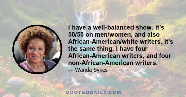 I have a well-balanced show. It's 50/50 on men/women, and also African-American/white writers, it's the same thing. I have four African-American writers, and four non-African-American writers.