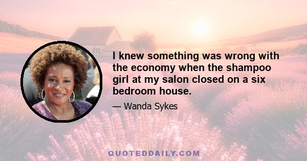 I knew something was wrong with the economy when the shampoo girl at my salon closed on a six bedroom house.