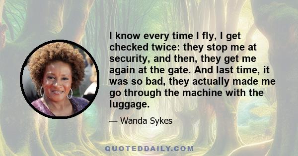 I know every time I fly, I get checked twice: they stop me at security, and then, they get me again at the gate. And last time, it was so bad, they actually made me go through the machine with the luggage.