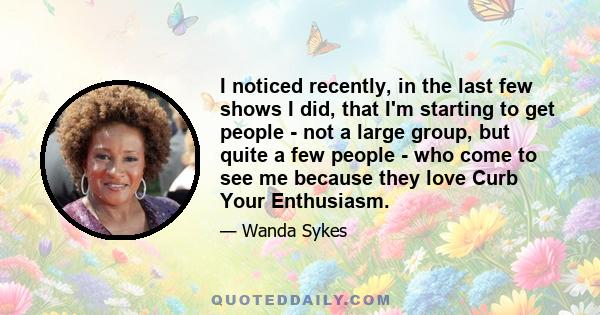 I noticed recently, in the last few shows I did, that I'm starting to get people - not a large group, but quite a few people - who come to see me because they love Curb Your Enthusiasm.