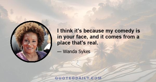 I think it's because my comedy is in your face, and it comes from a place that's real.