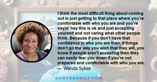 I think the most difficult thing about coming out is just getting to that place where you're comfortable with who you are and you're sayin' hey this is ok and just accepting yourself and not caring what other people