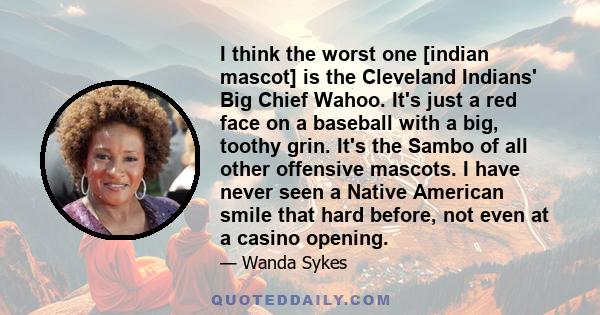 I think the worst one [indian mascot] is the Cleveland Indians' Big Chief Wahoo. It's just a red face on a baseball with a big, toothy grin. It's the Sambo of all other offensive mascots. I have never seen a Native