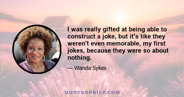 I was really gifted at being able to construct a joke, but it's like they weren't even memorable, my first jokes, because they were so about nothing.