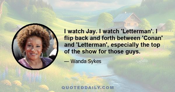 I watch Jay. I watch 'Letterman'. I flip back and forth between 'Conan' and 'Letterman', especially the top of the show for those guys.