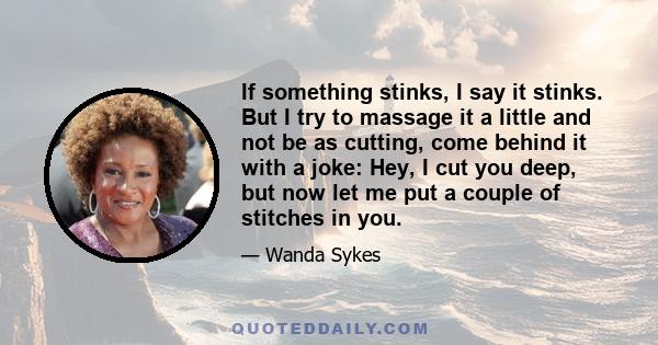 If something stinks, I say it stinks. But I try to massage it a little and not be as cutting, come behind it with a joke: Hey, I cut you deep, but now let me put a couple of stitches in you.