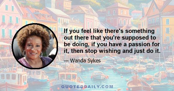 If you feel like there's something out there that you're supposed to be doing, if you have a passion for it, then stop wishing and just do it.