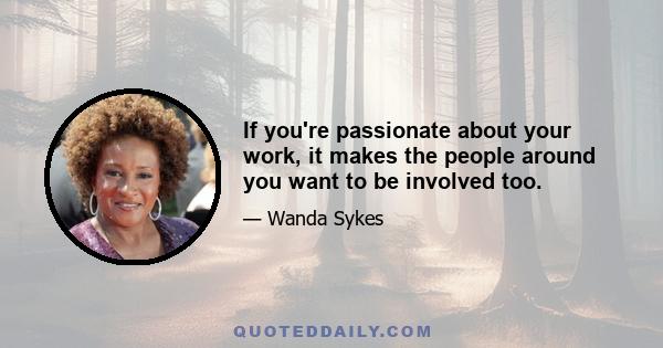 If you're passionate about your work, it makes the people around you want to be involved too.