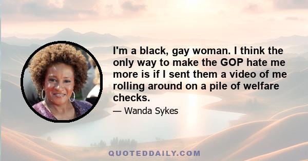 I'm a black, gay woman. I think the only way to make the GOP hate me more is if I sent them a video of me rolling around on a pile of welfare checks.