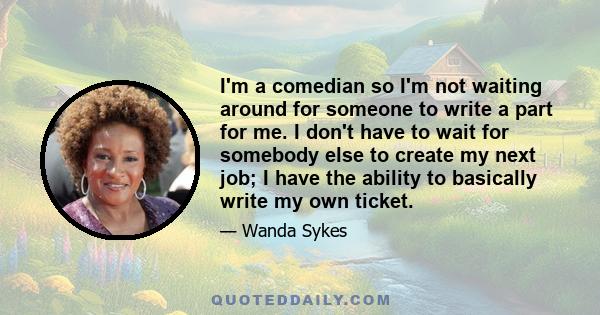 I'm a comedian so I'm not waiting around for someone to write a part for me. I don't have to wait for somebody else to create my next job; I have the ability to basically write my own ticket.